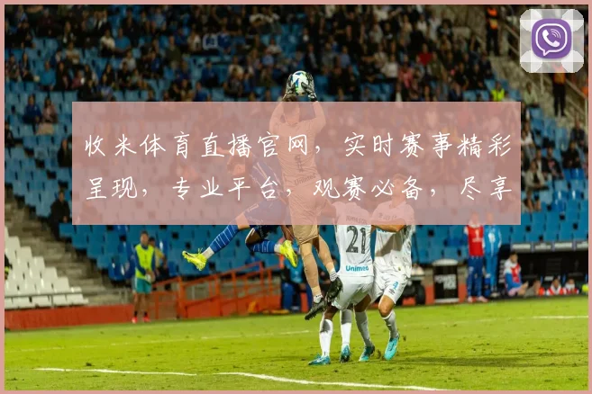 收米体育直播官网，实时赛事精彩呈现，专业平台，观赛必备，尽享运动激情，不容错过
