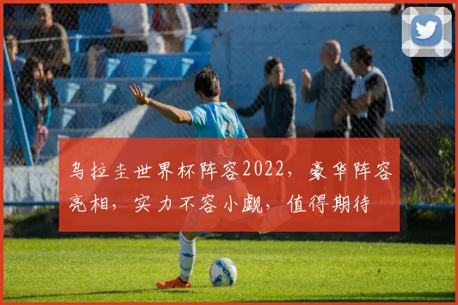 乌拉圭世界杯阵容2022，豪华阵容亮相，实力不容小觑，值得期待