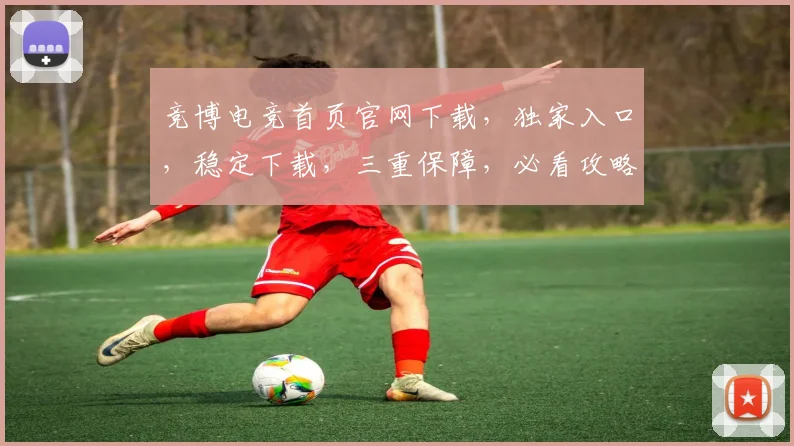 竞博电竞首页官网下载，独家入口，稳定下载，三重保障，必看攻略