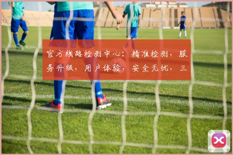官方线路检测中心：精准检测，服务升级，用户体验，安全无忧，三大亮点呈现