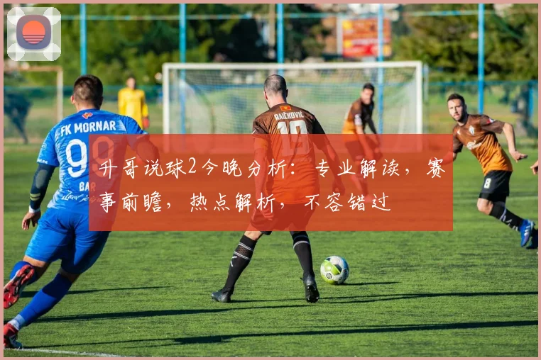 升哥说球2今晚分析：专业解读，赛事前瞻，热点解析，不容错过